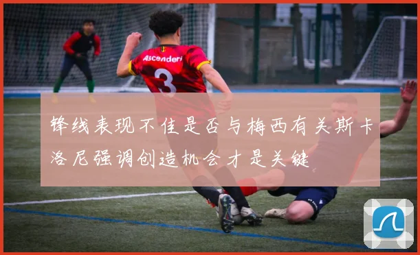 锋线表现不佳是否与梅西有关斯卡洛尼强调创造机会才是关键