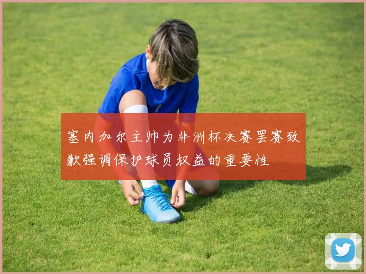 塞内加尔主帅为非洲杯决赛罢赛致歉强调保护球员权益的重要性