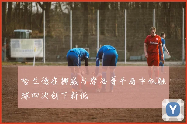 哈兰德在挪威与摩洛哥平局中仅触球四次创下新低