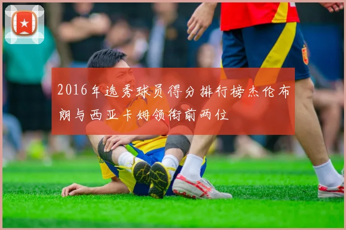 2016年选秀球员得分排行榜杰伦布朗与西亚卡姆领衔前两位
