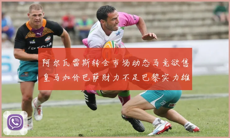 阿尔瓦雷斯转会市场动态马竞欲售皇马加价巴萨财力不足巴黎实力雄厚