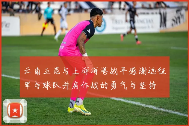 云南玉昆与上海海港战平感谢远征军与球队并肩作战的勇气与坚持
