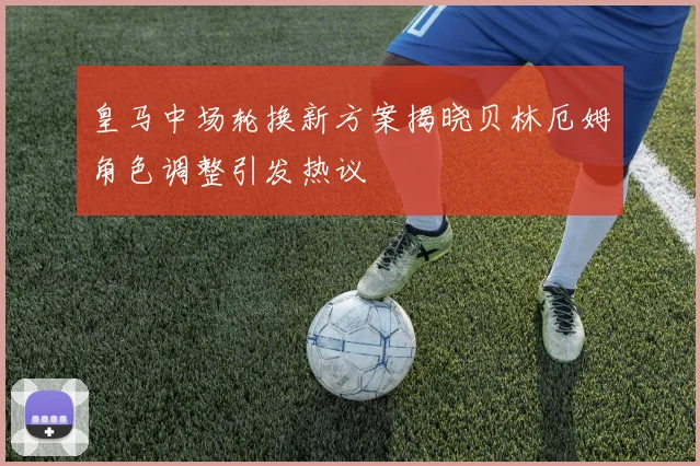 皇马中场轮换新方案揭晓贝林厄姆角色调整引发热议