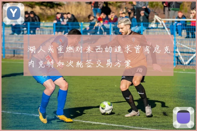 湖人或重燃对米西的追求曾考虑克内克特加次轮签交易方案