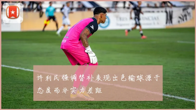 许利民强调替补表现出色输球源于态度而非实力差距