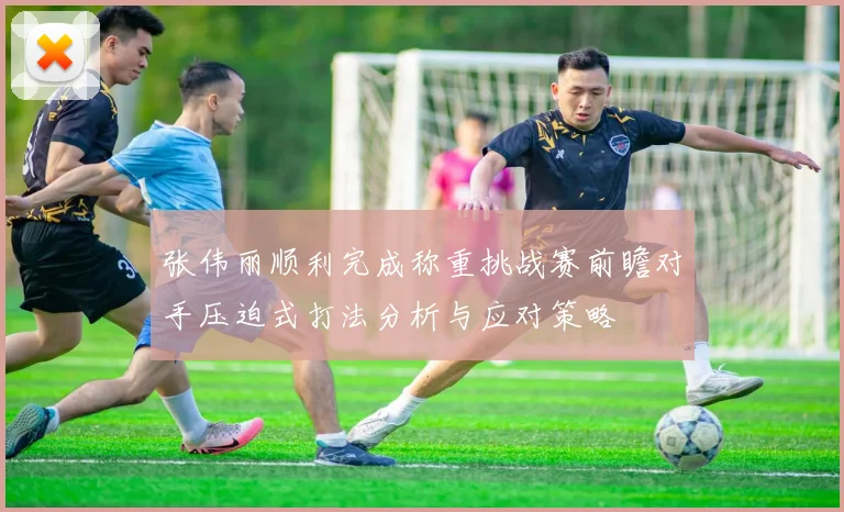 张伟丽顺利完成称重挑战赛前瞻对手压迫式打法分析与应对策略