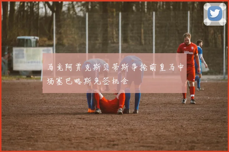 马竞阿贾克斯贝蒂斯争抢前皇马中场塞巴略斯免签机会