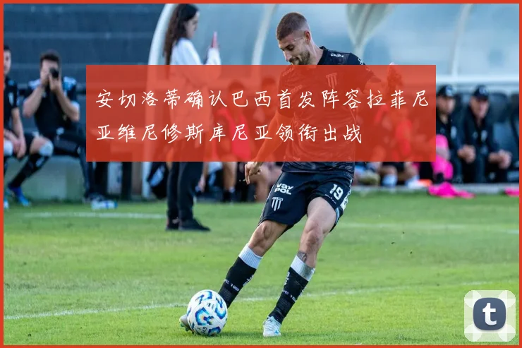安切洛蒂确认巴西首发阵容拉菲尼亚维尼修斯库尼亚领衔出战