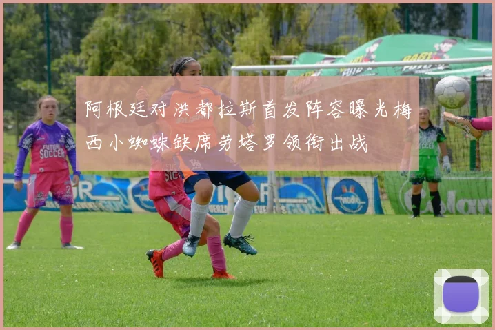 阿根廷对洪都拉斯首发阵容曝光梅西小蜘蛛缺席劳塔罗领衔出战