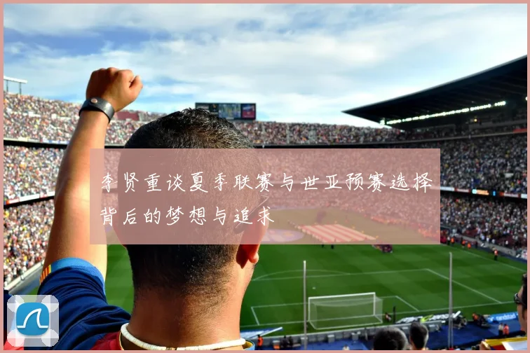 李贤重谈夏季联赛与世亚预赛选择背后的梦想与追求