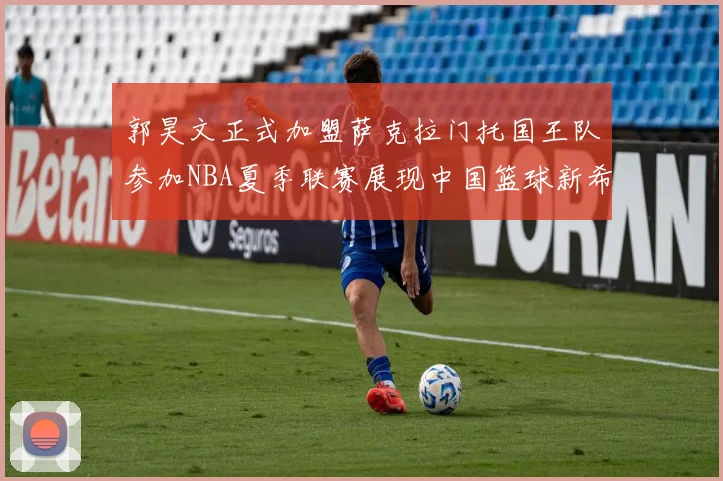 郭昊文正式加盟萨克拉门托国王队参加NBA夏季联赛展现中国篮球新希望