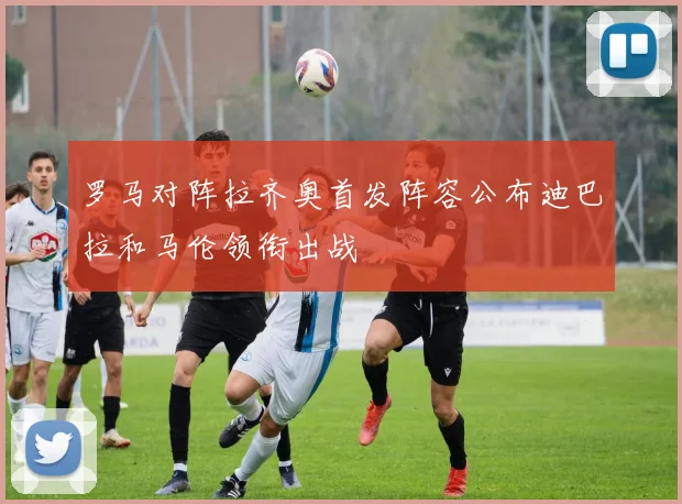 罗马对阵拉齐奥首发阵容公布迪巴拉和马伦领衔出战