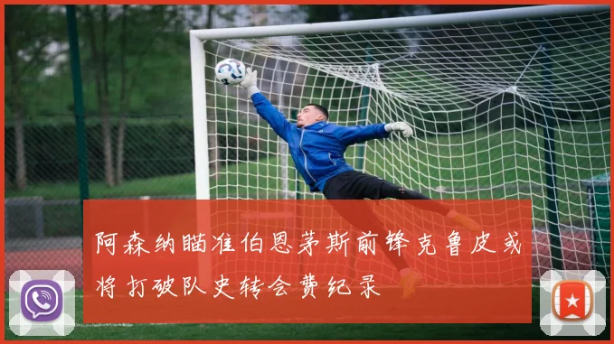 阿森纳瞄准伯恩茅斯前锋克鲁皮或将打破队史转会费纪录