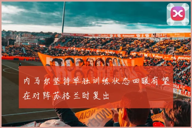 内马尔坚持单独训练状态回暖有望在对阵苏格兰时复出