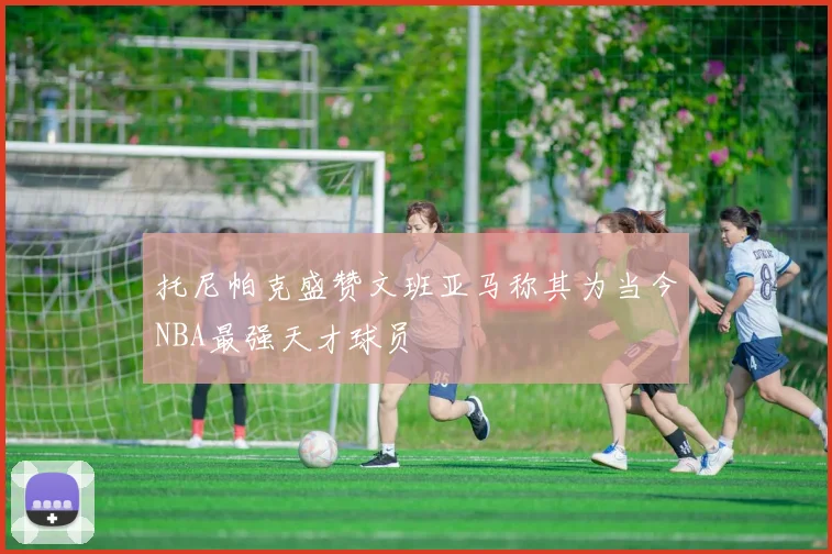 托尼帕克盛赞文班亚马称其为当今NBA最强天才球员