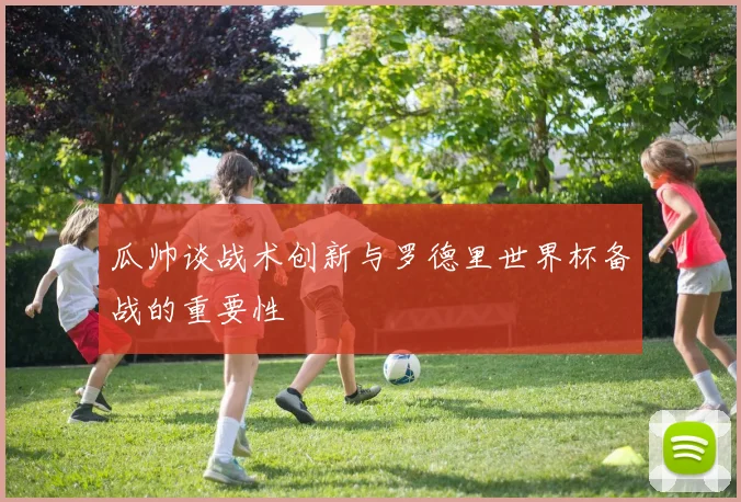 瓜帅谈战术创新与罗德里世界杯备战的重要性