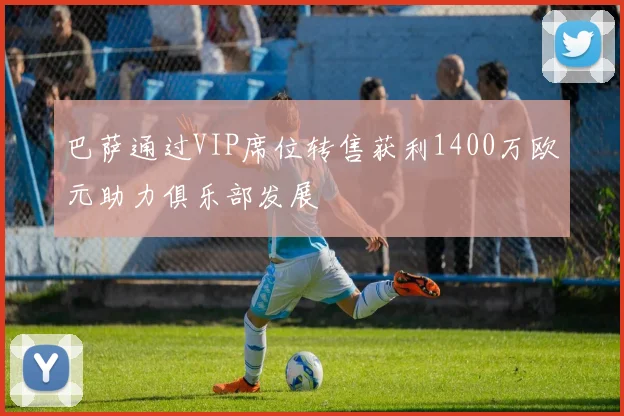 巴萨通过VIP席位转售获利1400万欧元助力俱乐部发展