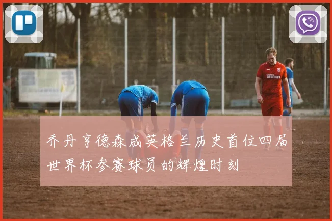 乔丹亨德森成英格兰历史首位四届世界杯参赛球员的辉煌时刻