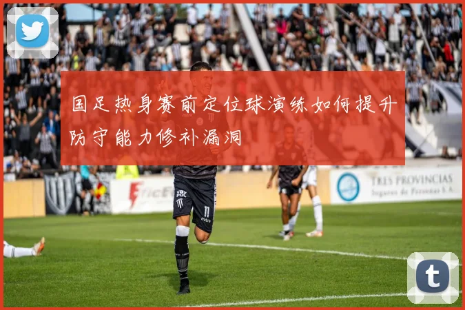 国足热身赛前定位球演练如何提升防守能力修补漏洞