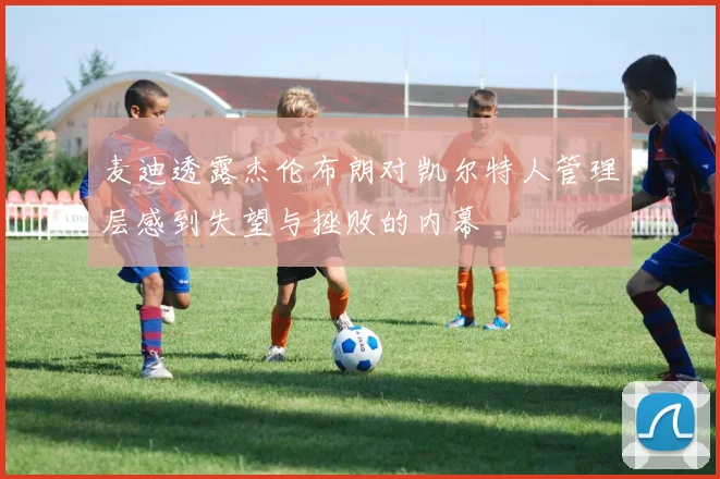 麦迪透露杰伦布朗对凯尔特人管理层感到失望与挫败的内幕