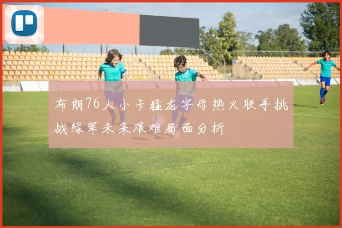 布朗76人小卡猛龙字母热火联手挑战绿军未来艰难局面分析
