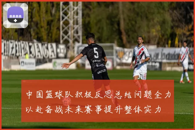 中国篮球队积极反思总结问题全力以赴备战未来赛事提升整体实力