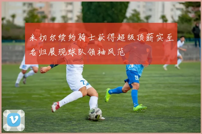 米切尔续约骑士获得超级顶薪实至名归展现球队领袖风范