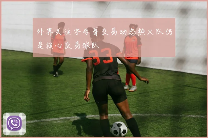 外界关注字母哥交易动态热火队仍是核心交易球队