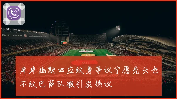 库库幽默回应纹身争议宁愿秃头也不纹巴萨队徽引发热议