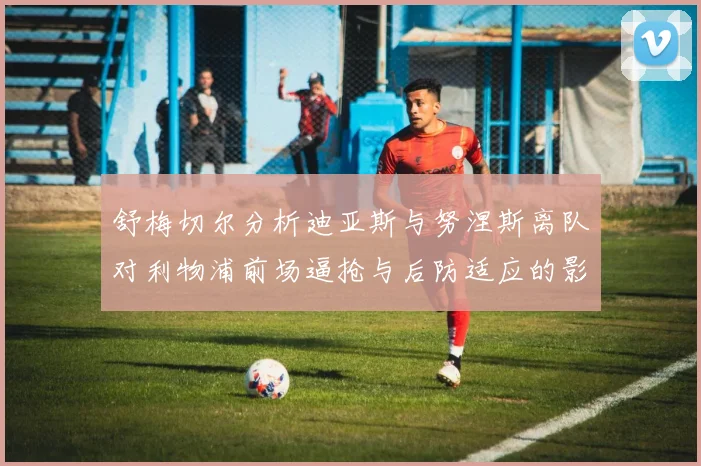 舒梅切尔分析迪亚斯与努涅斯离队对利物浦前场逼抢与后防适应的影响