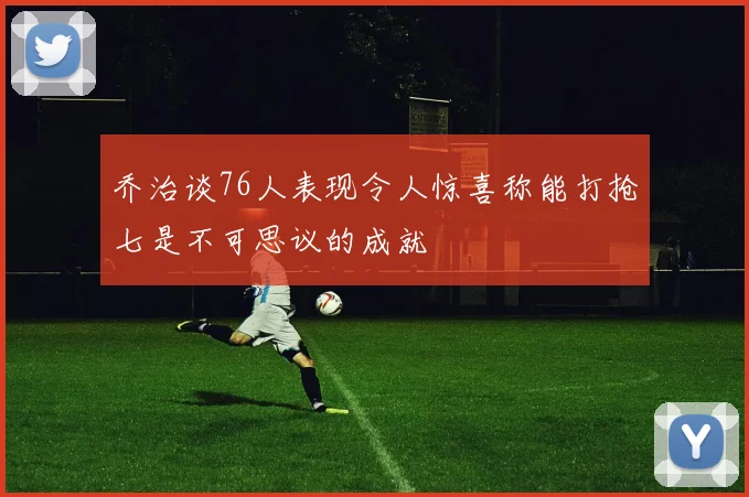 乔治谈76人表现令人惊喜称能打抢七是不可思议的成就