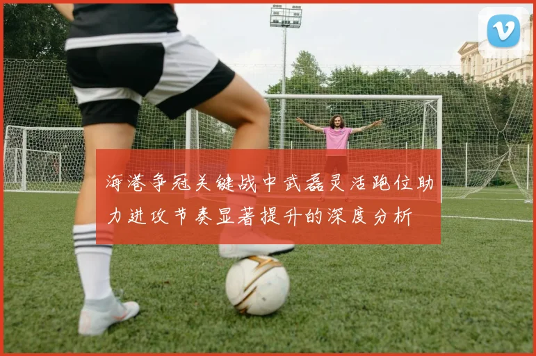 海港争冠关键战中武磊灵活跑位助力进攻节奏显著提升的深度分析
