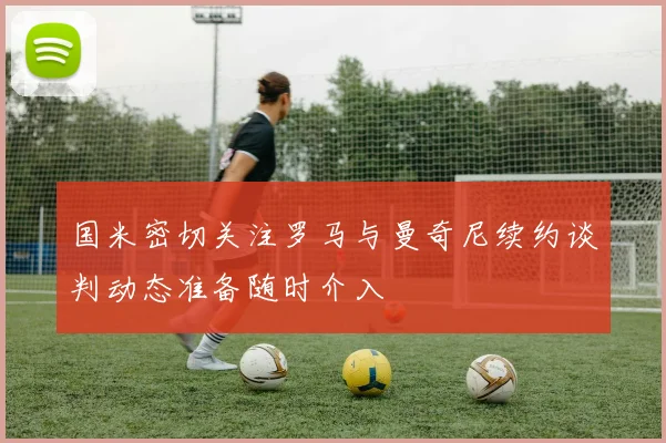 国米密切关注罗马与曼奇尼续约谈判动态准备随时介入