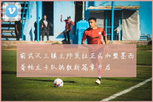 前武汉三镇主帅莫拉正式加盟墨西哥帕丘卡队执教新篇章开启